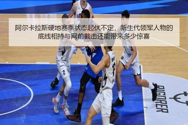 阿尔卡拉斯硬地赛季状态起伏不定，新生代领军人物的底线相持与网前截击还能带来多少惊喜